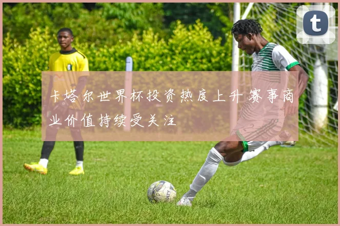 卡塔尔世界杯投资热度上升 赛事商业价值持续受关注