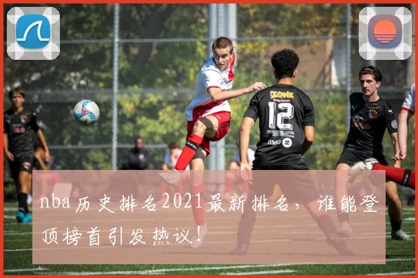 nba历史排名2021最新排名，谁能登顶榜首引发热议！