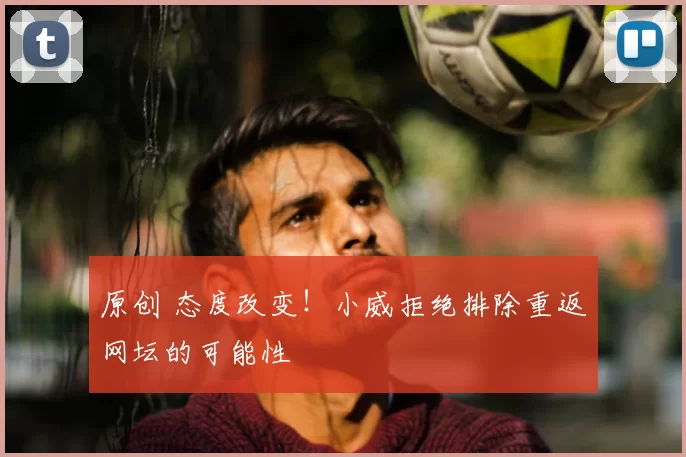 原创 态度改变！小威拒绝排除重返网坛的可能性