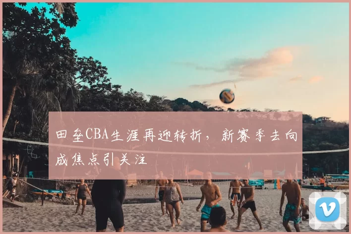 田垒CBA生涯再迎转折，新赛季去向成焦点引关注