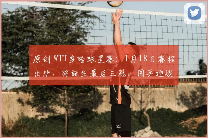 原创 WTT多哈球星赛：1月18日赛程出炉，将诞生最后三冠，国乒迎战雨果