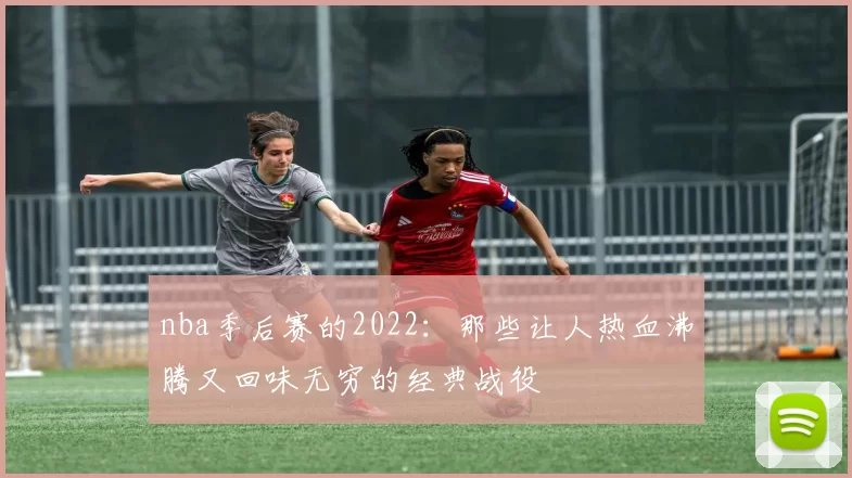 nba季后赛的2022：那些让人热血沸腾又回味无穷的经典战役