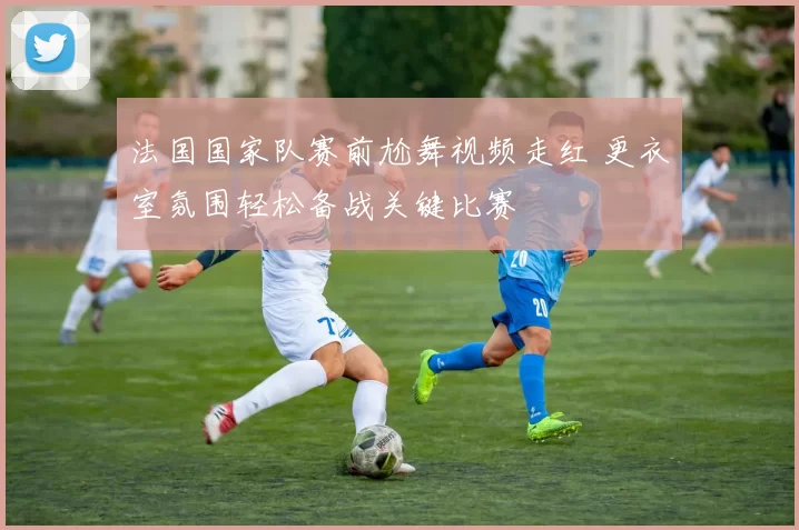 法国国家队赛前尬舞视频走红 更衣室氛围轻松备战关键比赛