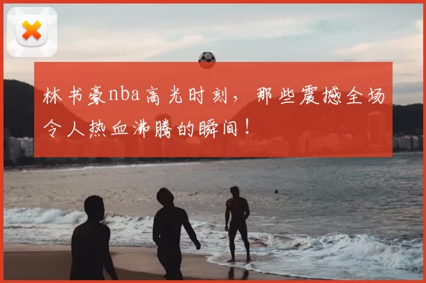 林书豪nba高光时刻，那些震撼全场令人热血沸腾的瞬间！