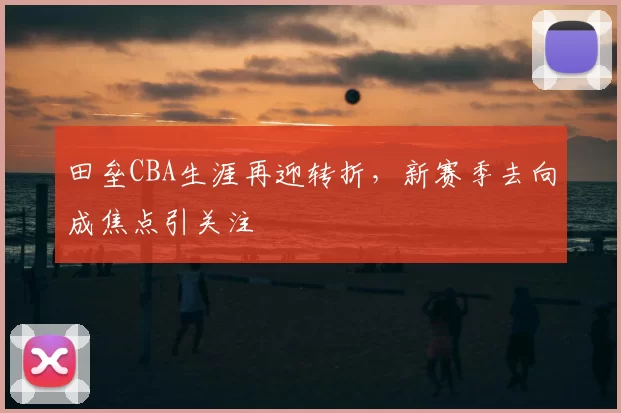 田垒CBA生涯再迎转折，新赛季去向成焦点引关注