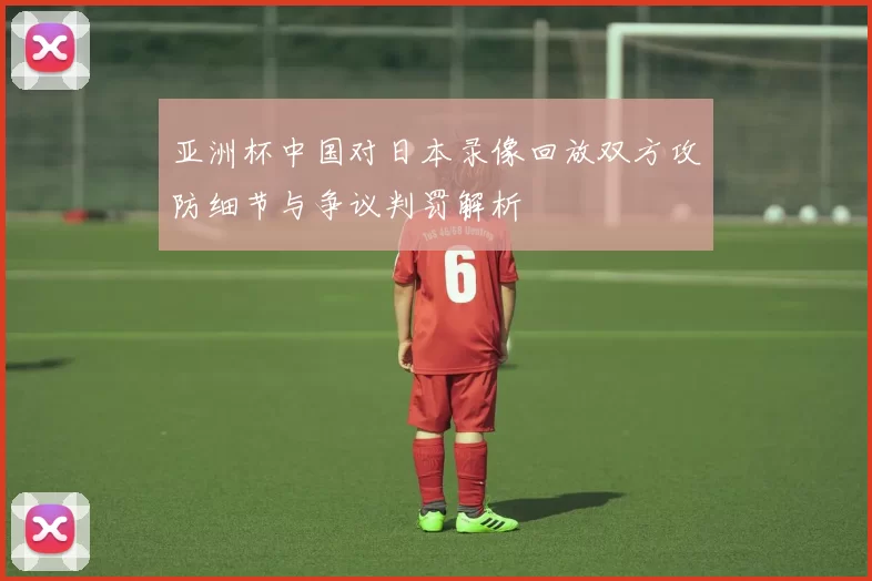 亚洲杯中国对日本录像回放双方攻防细节与争议判罚解析