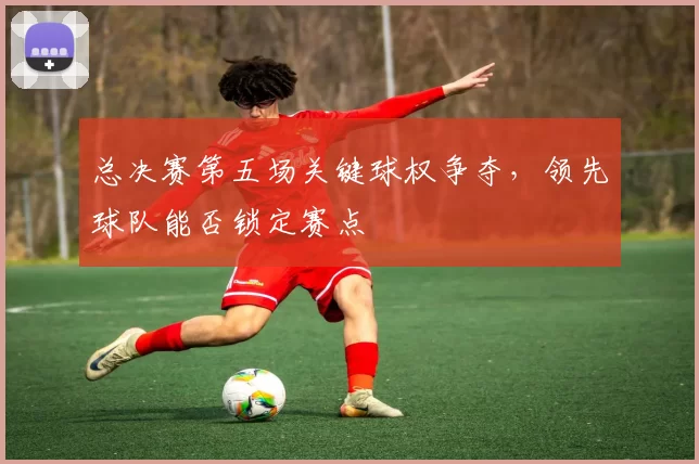 总决赛第五场关键球权争夺,领先球队能否锁定赛点