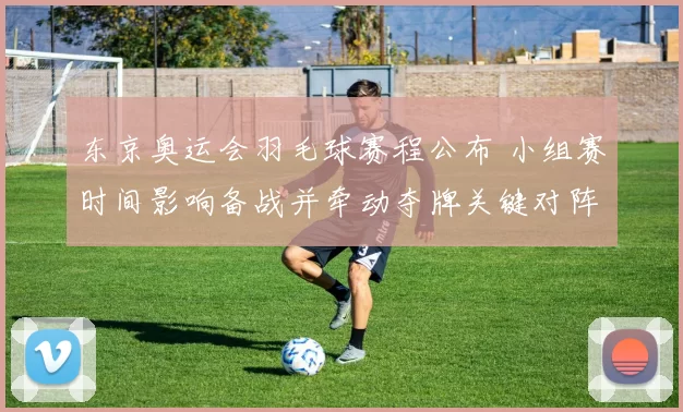 东京奥运会羽毛球赛程公布 小组赛时间影响备战并牵动夺牌关键对阵