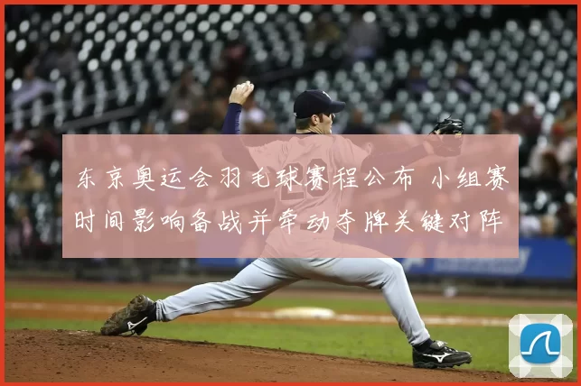 东京奥运会羽毛球赛程公布 小组赛时间影响备战并牵动夺牌关键对阵