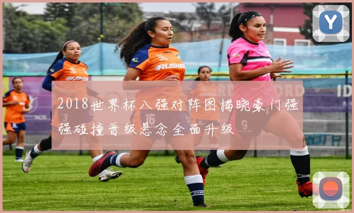 2018世界杯八强对阵图揭晓豪门强强碰撞晋级悬念全面升级