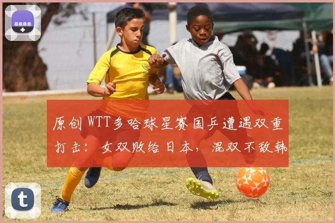 原创 WTT多哈球星赛国乒遭遇双重打击：女双败给日本，混双不敌韩国全军覆没