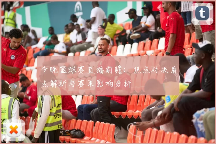 今晚篮球赛直播前瞻：焦点对决看点解析与赛果影响分析