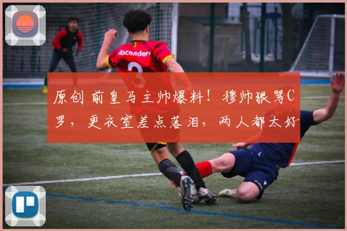 原创 前皇马主帅爆料！穆帅狠骂C罗，更衣室差点落泪，两人都太好胜