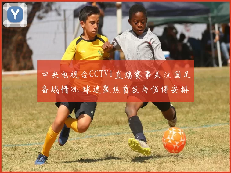中央电视台CCTV1直播赛事关注国足备战情况 球迷聚焦首发与伤停安排