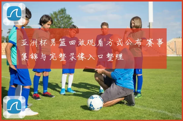 亚洲杯男篮回放观看方式公布 赛事集锦与完整录像入口整理