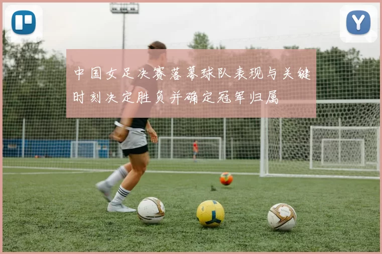 中国女足决赛落幕球队表现与关键时刻决定胜负并确定冠军归属