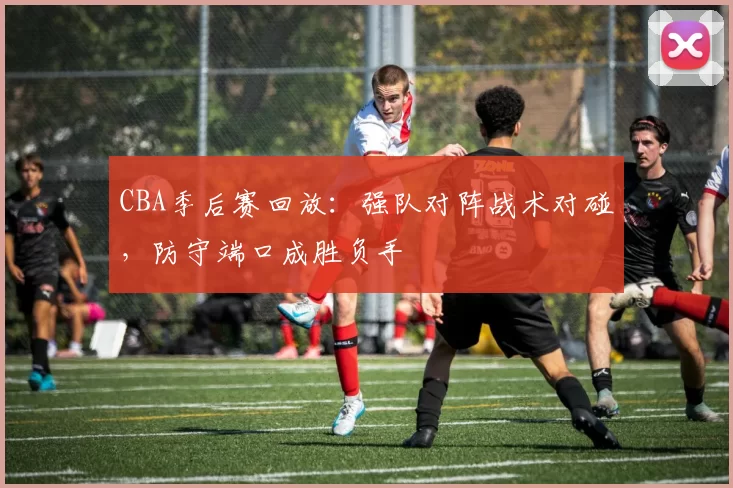 CBA季后赛回放:强队对阵战术对碰,防守端口成胜负手