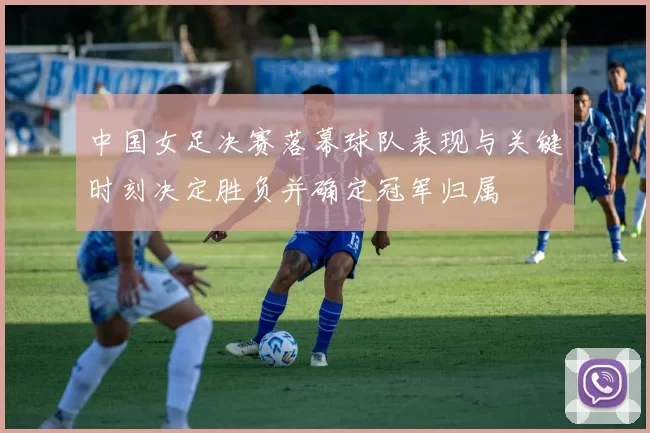 中国女足决赛落幕球队表现与关键时刻决定胜负并确定冠军归属