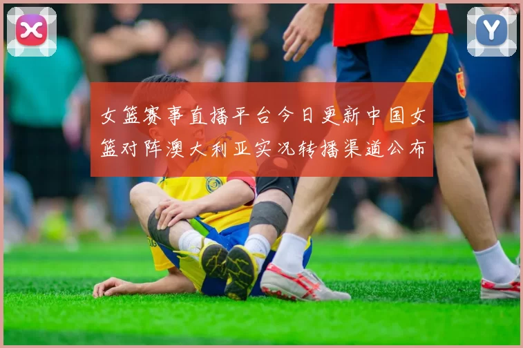 女篮赛事直播平台今日更新中国女篮对阵澳大利亚实况转播渠道公布