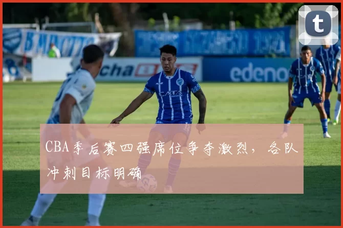 CBA季后赛四强席位争夺激烈，各队冲刺目标明确