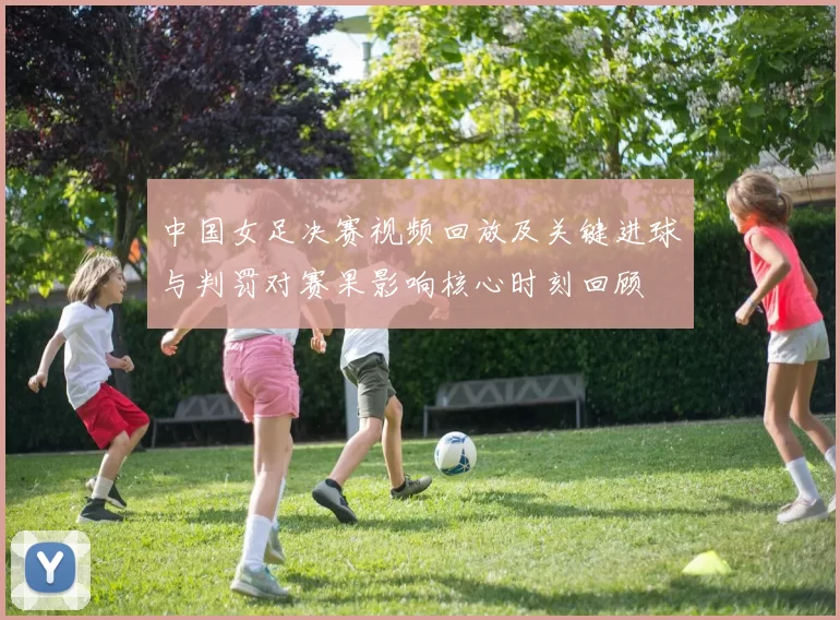 中国女足决赛视频回放及关键进球与判罚对赛果影响核心时刻回顾