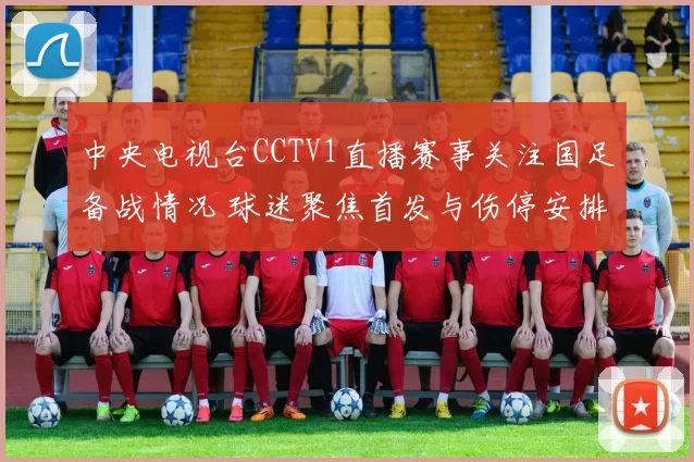 中央电视台CCTV1直播赛事关注国足备战情况 球迷聚焦首发与伤停安排