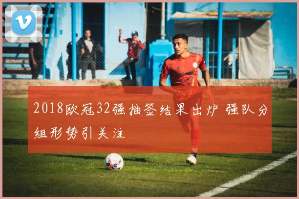 2018欧冠32强抽签结果出炉 强队分组形势引关注