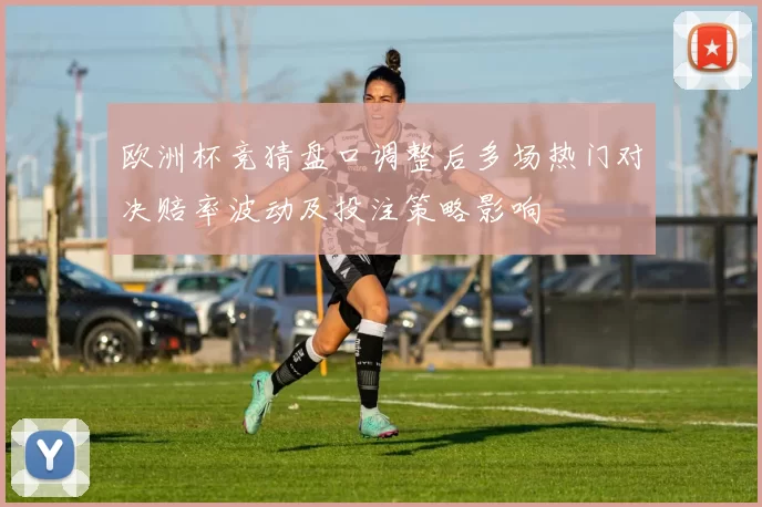 欧洲杯竞猜盘口调整后多场热门对决赔率波动及投注策略影响