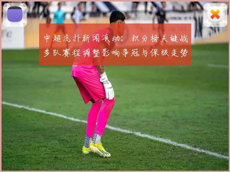 中超虎扑新闻滚动：积分榜关键战多队赛程调整影响争冠与保级走势