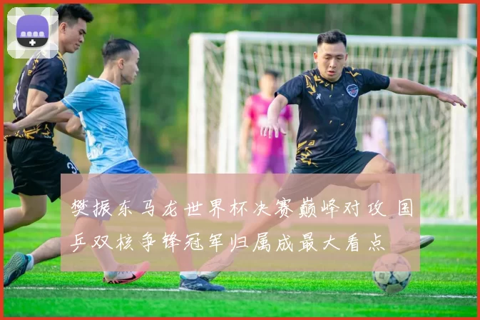 樊振东马龙世界杯决赛巅峰对攻 国乒双核争锋冠军归属成最大看点