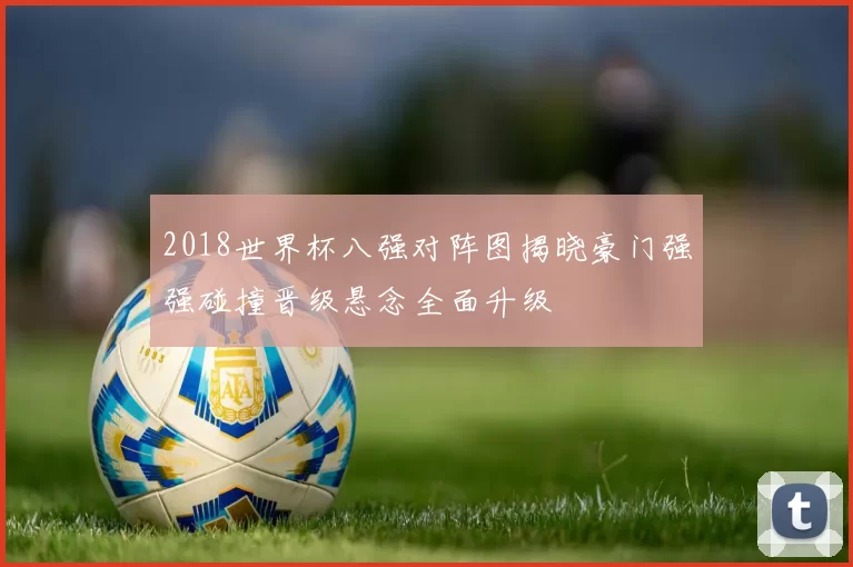 2018世界杯八强对阵图揭晓豪门强强碰撞晋级悬念全面升级