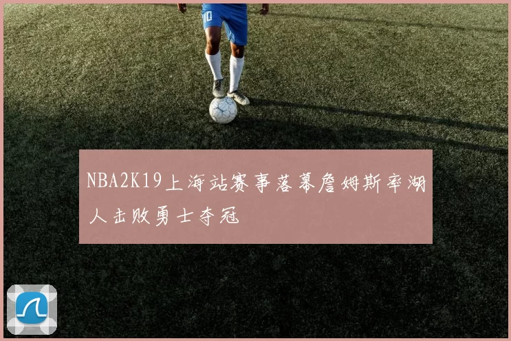 NBA2K19上海站赛事落幕詹姆斯率湖人击败勇士夺冠