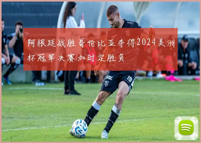 阿根廷战胜哥伦比亚夺得2024美洲杯冠军决赛加时定胜负