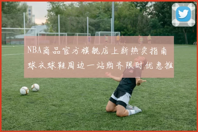 NBA商品官方旗舰店上新热卖指南 球衣球鞋周边一站购齐限时优惠推荐