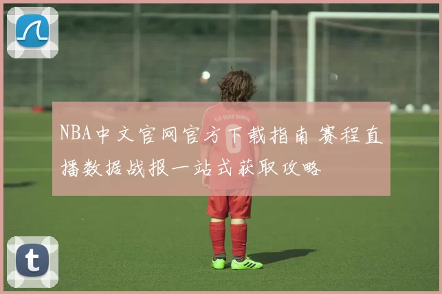 NBA中文官网官方下载指南 赛程直播数据战报一站式获取攻略