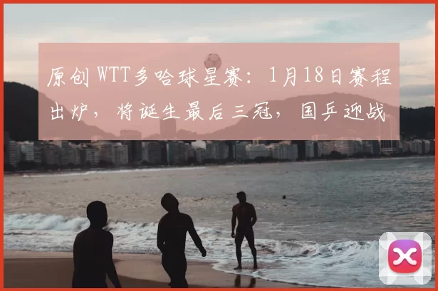 原创 WTT多哈球星赛：1月18日赛程出炉，将诞生最后三冠，国乒迎战雨果