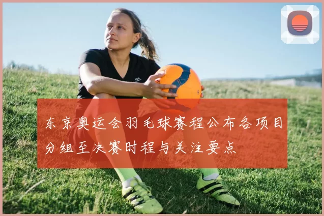 东京奥运会羽毛球赛程公布各项目分组至决赛时程与关注要点