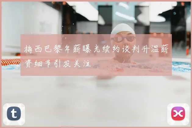 梅西巴黎年薪曝光续约谈判升温薪资细节引发关注