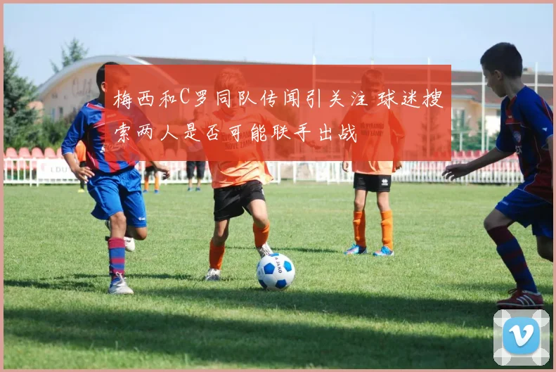 梅西和C罗同队传闻引关注 球迷搜索两人是否可能联手出战
