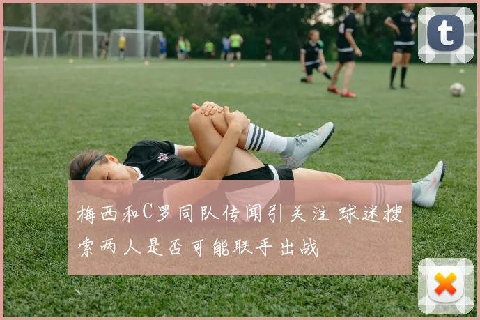 梅西和C罗同队传闻引关注 球迷搜索两人是否可能联手出战