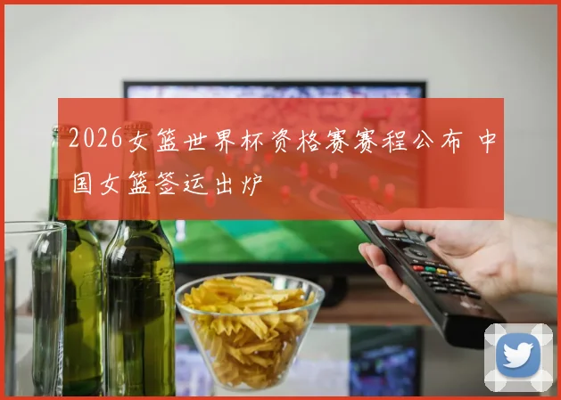 2026女篮世界杯资格赛赛程公布 中国女篮签运出炉