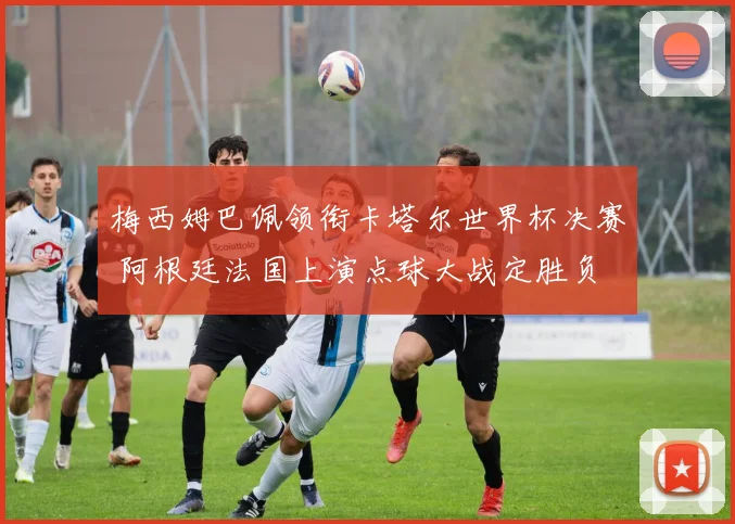 梅西姆巴佩领衔卡塔尔世界杯决赛 阿根廷法国上演点球大战定胜负