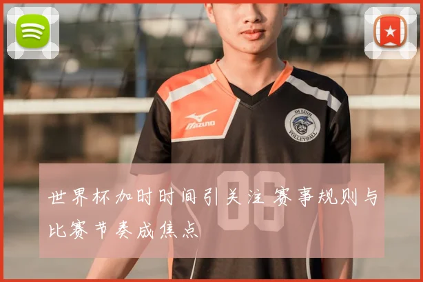 世界杯加时时间引关注 赛事规则与比赛节奏成焦点