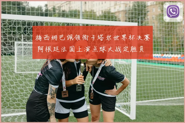 梅西姆巴佩领衔卡塔尔世界杯决赛 阿根廷法国上演点球大战定胜负
