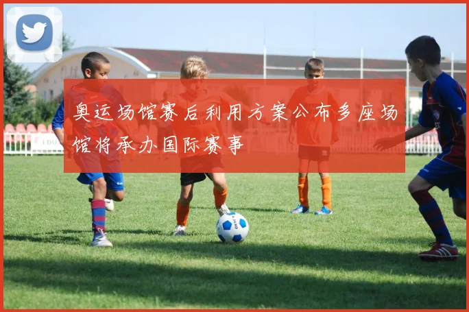 奥运场馆赛后利用方案公布多座场馆将承办国际赛事