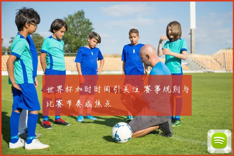 世界杯加时时间引关注 赛事规则与比赛节奏成焦点