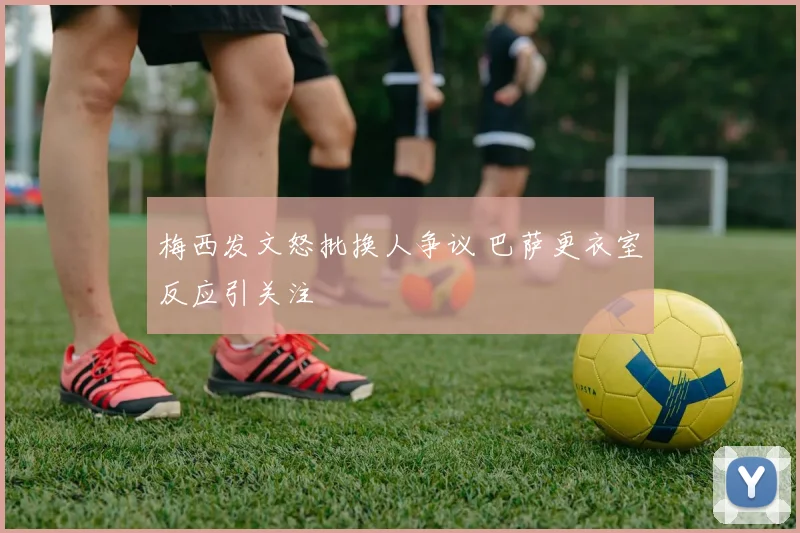 梅西发文怒批换人争议 巴萨更衣室反应引关注