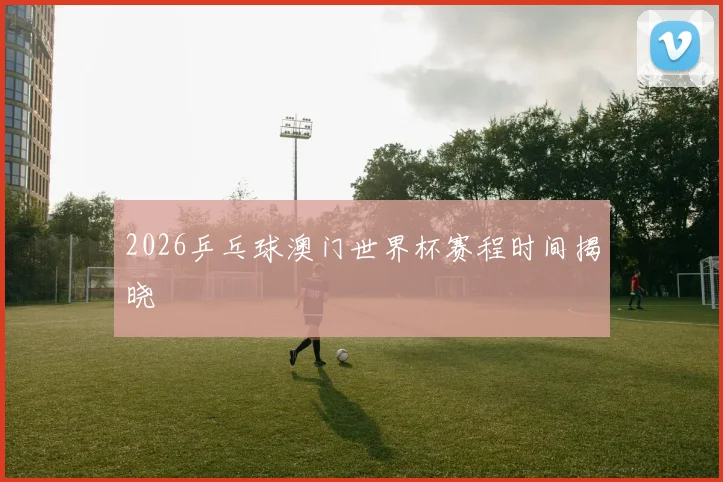 2026乒乓球澳门世界杯赛程时间揭晓