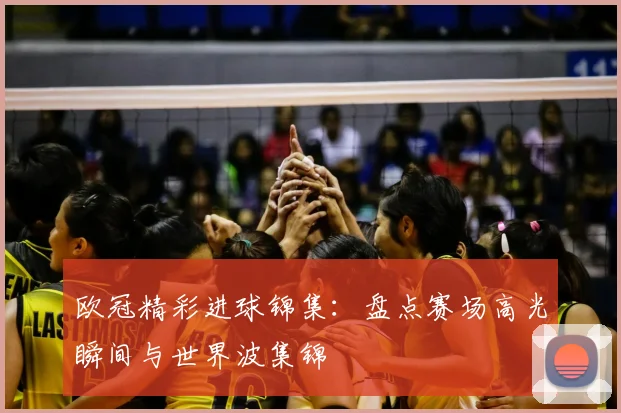 欧冠精彩进球锦集:盘点赛场高光瞬间与世界波集锦