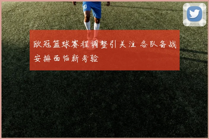 欧冠篮球赛程调整引关注 各队备战安排面临新考验